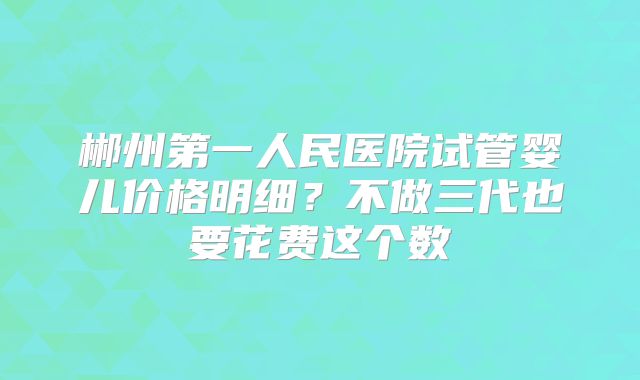 郴州第一人民医院试管婴儿价格明细？不做三代也要花费这个数