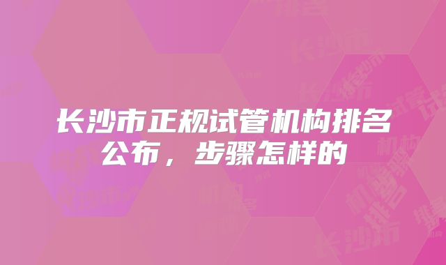 长沙市正规试管机构排名公布，步骤怎样的