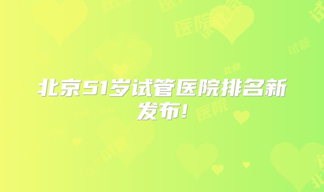 北京51岁试管医院排名新发布!