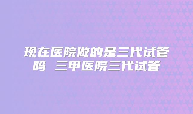 现在医院做的是三代试管吗 三甲医院三代试管