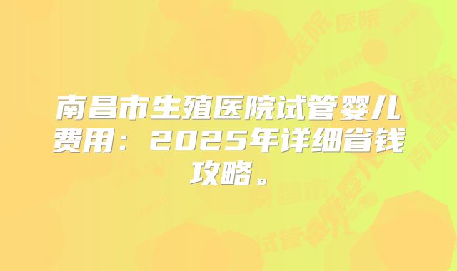南昌市生殖医院试管婴儿费用:2025年详细省钱攻略。
