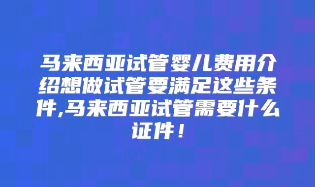 马来西亚试管婴儿费用介绍想做试管要满足这些条件,马来西亚试管需要什么证件！