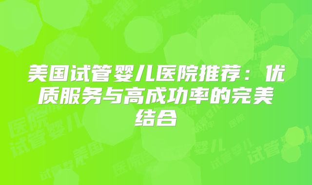 美国试管婴儿医院推荐:优质服务与高成功率的完美结合