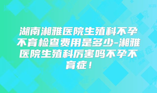 湖南湘雅医院生殖科不孕不育检查费用是多少-湘雅医院生殖科厉害吗不孕不育症！