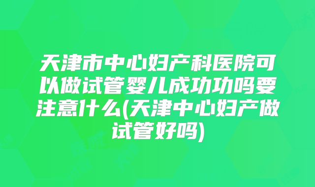 天津市中心妇产科医院可以做试管婴儿成功功吗要注意什么(天津中心妇产做试管好吗)
