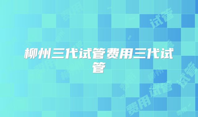 柳州三代试管费用三代试管