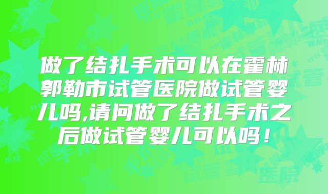 做了结扎手术可以在霍林郭勒市试管医院做试管婴儿吗,请问做了结扎手术之后做试管婴儿可以吗!