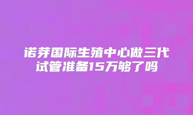 诺芽国际生殖中心做三代试管准备15万够了吗