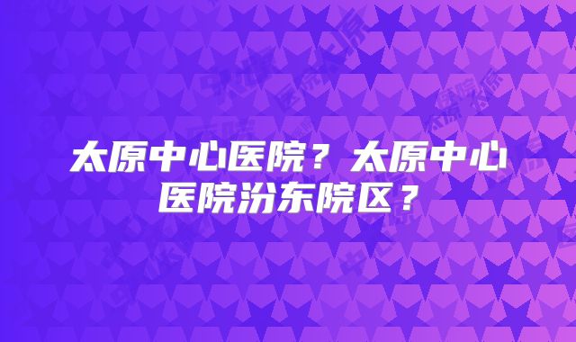 太原中心医院?太原中心医院汾东院区?