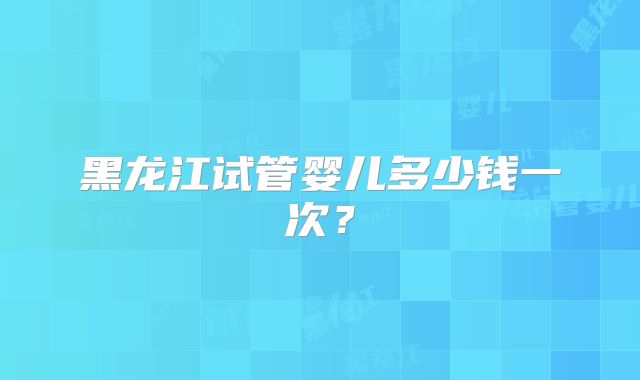黑龙江试管婴儿多少钱一次？