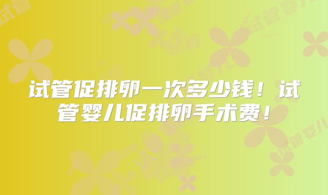 试管促排卵一次多少钱！试管婴儿促排卵手术费！