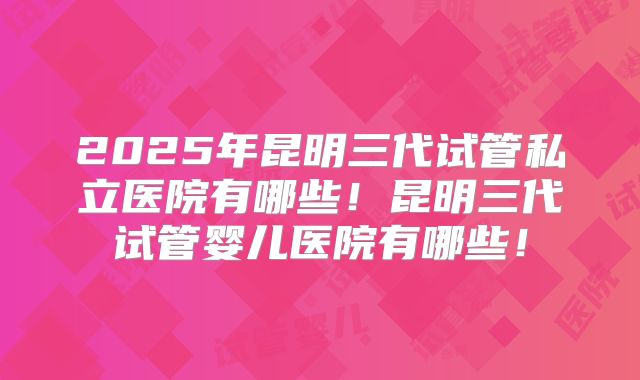 2025年昆明三代试管私立医院有哪些！昆明三代试管婴儿医院有哪些！