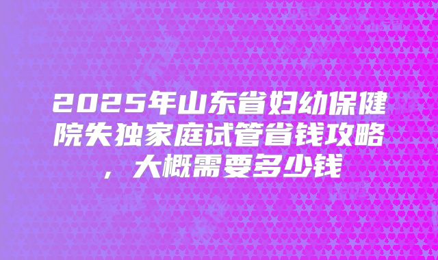 2025年山东省妇幼保健院失独家庭试管省钱攻略,大概需要多少钱