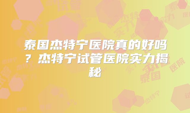 泰国杰特宁医院真的好吗?杰特宁试管医院实力揭秘