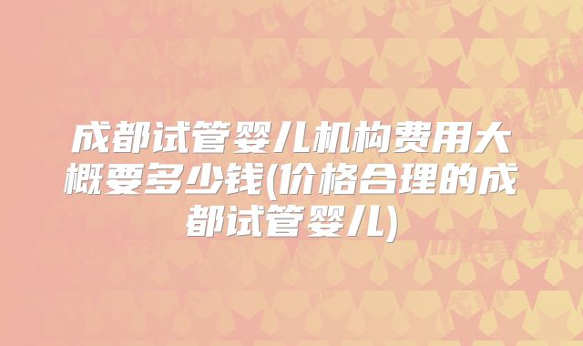 成都试管婴儿机构费用大概要多少钱(价格合理的成都试管婴儿)