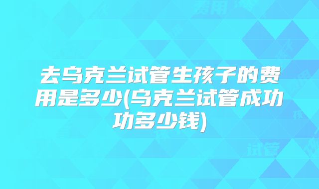 去乌克兰试管生孩子的费用是多少(乌克兰试管成功功多少钱)