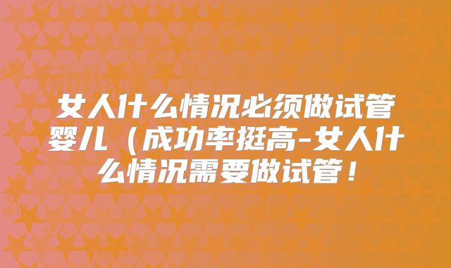 女人什么情况必须做试管婴儿(成功率挺高-女人什么情况需要做试管!