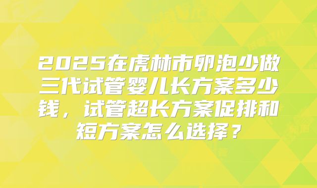 2025在虎林市卵泡少做三代试管婴儿长方案多少钱，试管超长方案促排和短方案怎么选择？