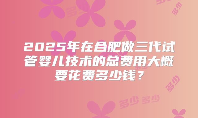 2025年在合肥做三代试管婴儿技术的总费用大概要花费多少钱？