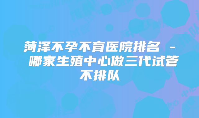 菏泽不孕不育医院排名 - 哪家生殖中心做三代试管不排队