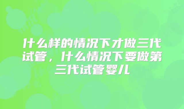 什么样的情况下才做三代试管，什么情况下要做第三代试管婴儿