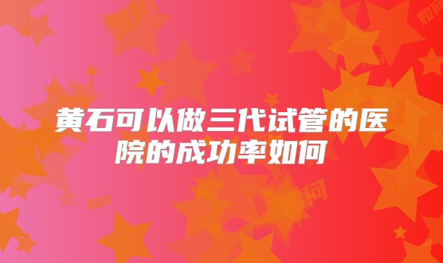 黄石可以做三代试管的医院的成功率如何