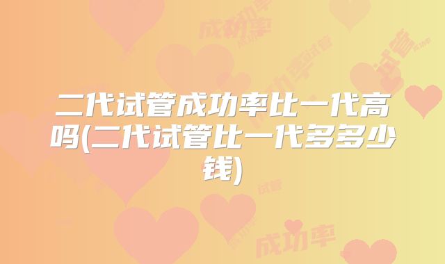 二代试管成功率比一代高吗(二代试管比一代多多少钱)