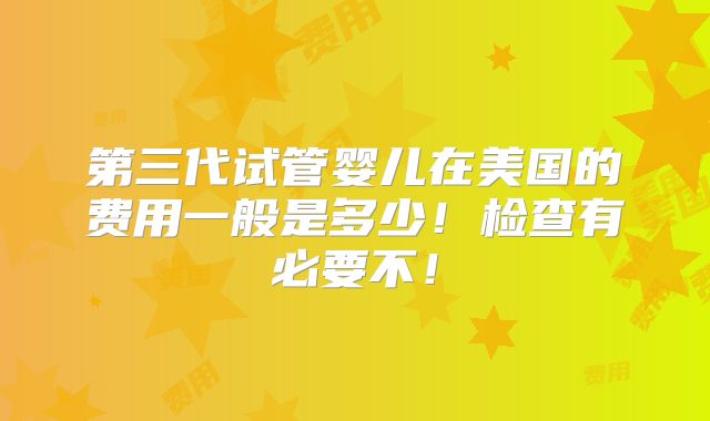 第三代试管婴儿在美国的费用一般是多少!检查有必要不!