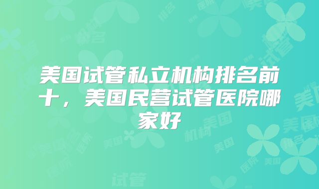 美国试管私立机构排名前十，美国民营试管医院哪家好