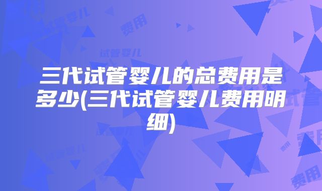 三代试管婴儿的总费用是多少(三代试管婴儿费用明细)