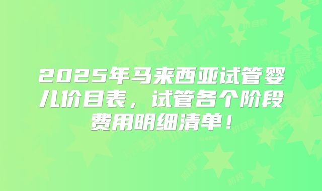 2025年马来西亚试管婴儿价目表，试管各个阶段费用明细清单！