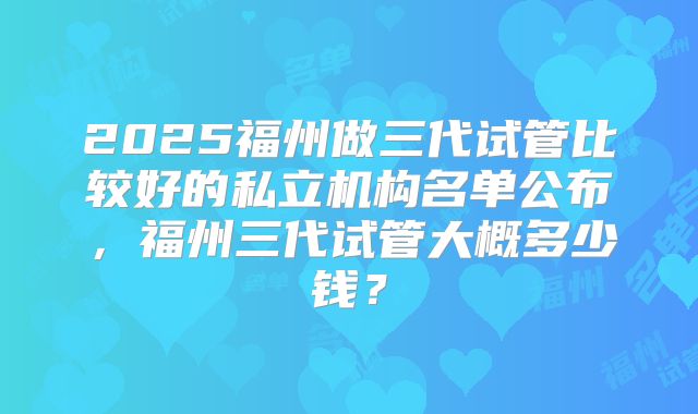 2025福州做三代试管比较好的私立机构名单公布，福州三代试管大概多少钱？
