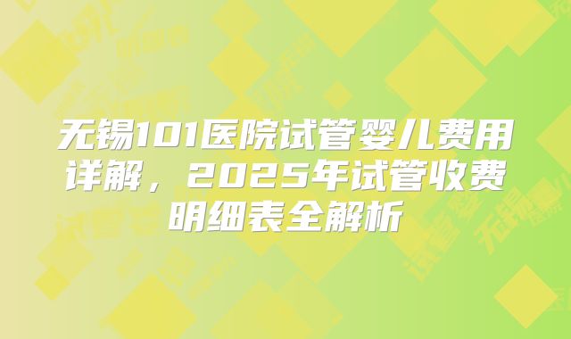 无锡101医院试管婴儿费用详解，2025年试管收费明细表全解析