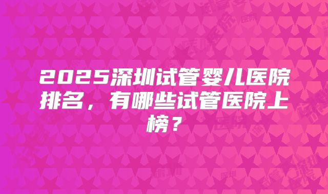 2025深圳试管婴儿医院排名，有哪些试管医院上榜？
