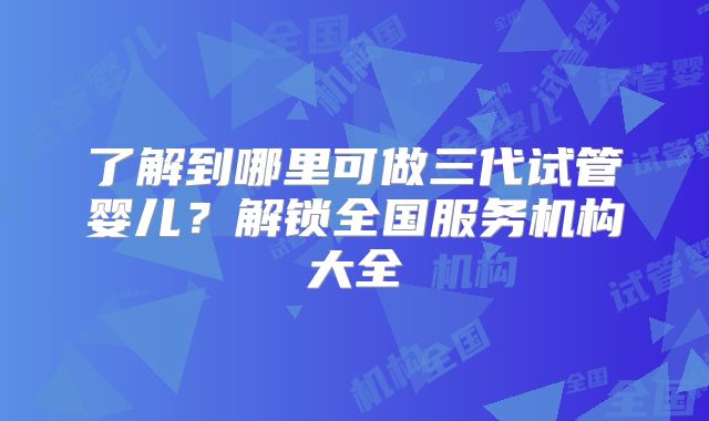 了解到哪里可做三代试管婴儿？解锁全国服务机构大全
