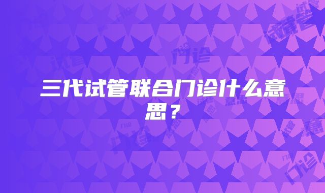 三代试管联合门诊什么意思？