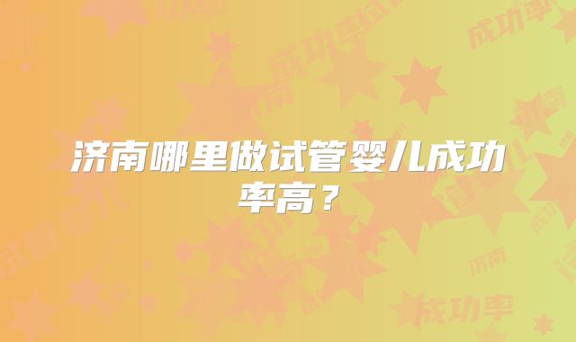 济南哪里做试管婴儿成功率高？