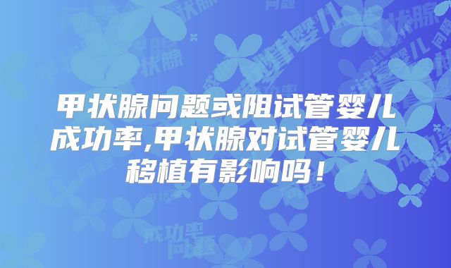 甲状腺问题或阻试管婴儿成功率,甲状腺对试管婴儿移植有影响吗！