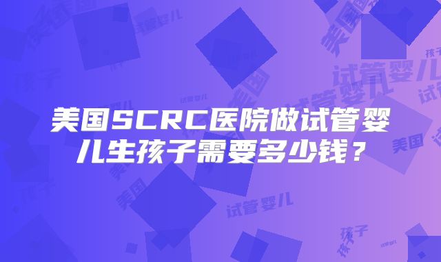 美国SCRC医院做试管婴儿生孩子需要多少钱？