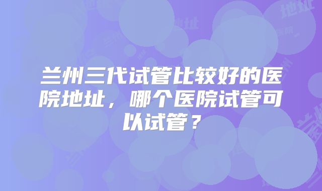 兰州三代试管比较好的医院地址,哪个医院试管可以试管?