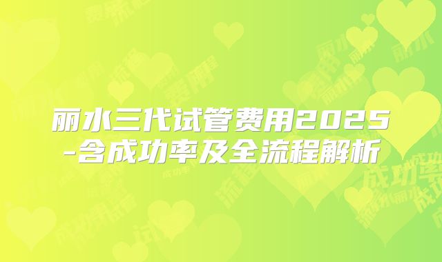 丽水三代试管费用2025-含成功率及全流程解析