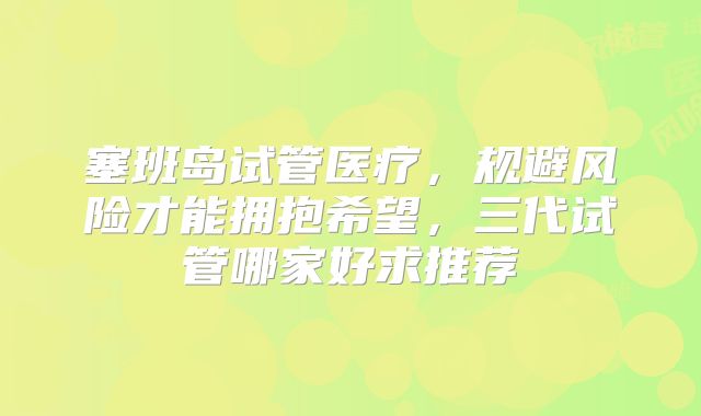 塞班岛试管医疗，规避风险才能拥抱希望，三代试管哪家好求推荐