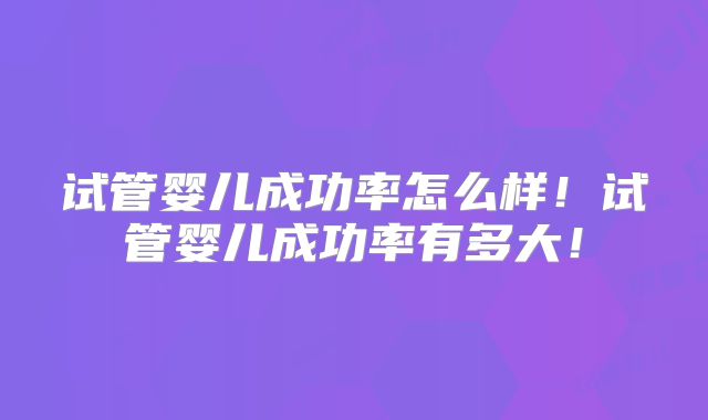 试管婴儿成功率怎么样！试管婴儿成功率有多大！