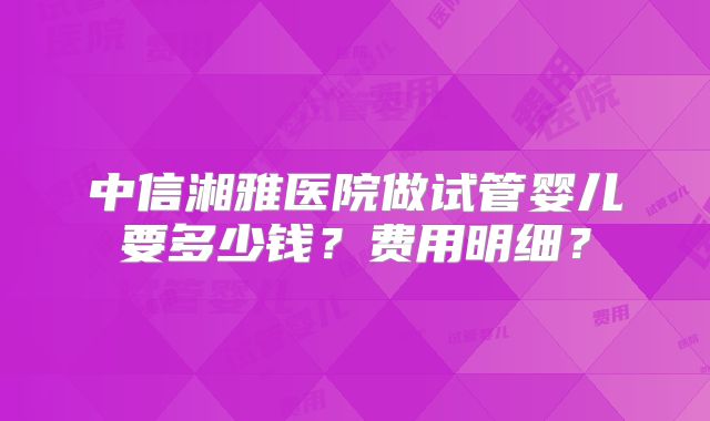 中信湘雅医院做试管婴儿要多少钱？费用明细？
