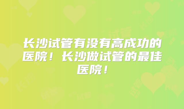 长沙试管有没有高成功的医院！长沙做试管的最佳医院！