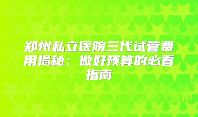 郑州私立医院三代试管费用揭秘：做好预算的必看指南