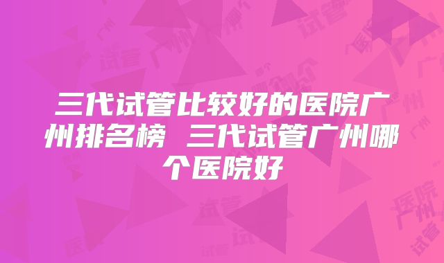 三代试管比较好的医院广州排名榜 三代试管广州哪个医院好