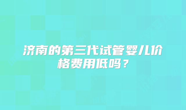 济南的第三代试管婴儿价格费用低吗?