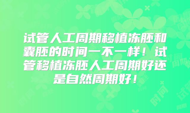 试管人工周期移植冻胚和囊胚的时间一不一样！试管移植冻胚人工周期好还是自然周期好！