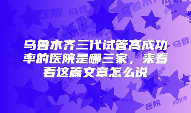 乌鲁木齐三代试管高成功率的医院是哪三家,来看看这篇文章怎么说